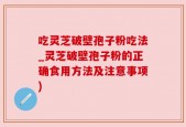 吃灵芝破壁孢子粉吃法_灵芝破壁孢子粉的正确食用方法及注意事项)