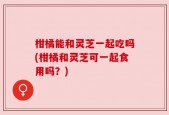 柑橘能和灵芝一起吃吗(柑橘和灵芝可一起食用吗？)
