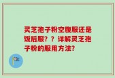 灵芝孢子粉空腹服还是饭后服？？详解灵芝孢子粉的服用方法？