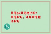 灵芝pk灵芝孢子粉？灵芝粉好，还是灵芝孢子粉好
