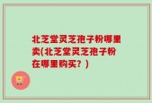 北芝堂灵芝孢子粉哪里卖(北芝堂灵芝孢子粉在哪里购买？)