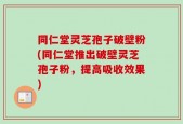 同仁堂灵芝孢子破壁粉(同仁堂推出破壁灵芝孢子粉，提高吸收效果)