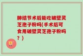 肺结节术后能吃破壁灵芝孢子粉吗(手术后可食用破壁灵芝孢子粉吗？)