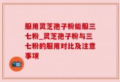 服用灵芝孢子粉能服三七粉_灵芝孢子粉与三七粉的服用对比及注意事项