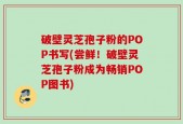 破壁灵芝孢子粉的POP书写(尝鲜！破壁灵芝孢子粉成为畅销POP图书)