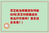 灵芝能治胆囊结石吗能吃吗(灵芝对胆囊结石有治疗作用吗？是否适合食用？)