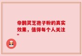 帝鹊灵芝孢子粉的真实效果，值得每个人关注”