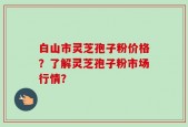 白山市灵芝孢子粉价格？了解灵芝孢子粉市场行情？