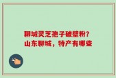 聊城灵芝孢子破壁粉？山东聊城，特产有哪些