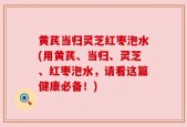 黄芪当归灵芝红枣泡水(用黄芪、当归、灵芝、红枣泡水，请看这篇健康必备！)