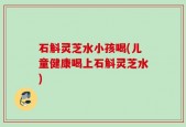 石斛灵芝水小孩喝(儿童健康喝上石斛灵芝水)