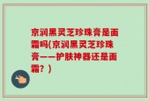 京润黑灵芝珍珠膏是面霜吗(京润黑灵芝珍珠膏——护肤神器还是面霜？)