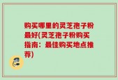 购买哪里的灵芝孢子粉最好(灵芝孢子粉购买指南：最佳购买地点推荐)
