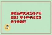 哪些品牌卖灵芝孢子粉胶囊？哪个牌子的灵芝孢子粉最好
