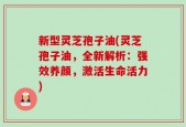 新型灵芝孢子油(灵芝孢子油，全新解析：强效养颜，激活生命活力)