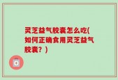 灵芝益气胶囊怎么吃(如何正确食用灵芝益气胶囊？)