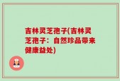 吉林灵芝孢子(吉林灵芝孢子：自然珍品带来健康益处)