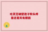 吃灵芝破壁孢子粉头疼 是还是另有原因