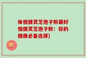 体恒健灵芝孢子粉最好恒健灵芝孢子粉：你的健康必备选择)