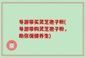 导游带买灵芝孢子粉(导游带购灵芝孢子粉，助你保健养生)