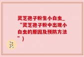 灵芝孢子粉生小白虫_“灵芝孢子粉中出现小白虫的原因及预防方法”)