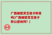 广西破壁灵芝孢子粉苦吗(广西破壁灵芝孢子粉口感如何？)