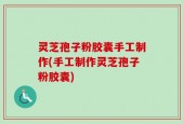 灵芝孢子粉胶囊手工制作(手工制作灵芝孢子粉胶囊)
