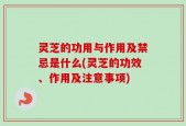 灵芝的功用与作用及禁忌是什么(灵芝的功效、作用及注意事项)