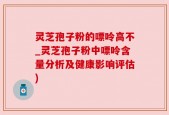灵芝孢子粉的嘌呤高不_灵芝孢子粉中嘌呤含量分析及健康影响评估)