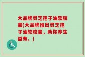 大品牌灵芝孢子油软胶囊(大品牌推出灵芝孢子油软胶囊，助你养生益寿。)
