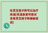 吃灵芝孢子粉可以治疗风湿(风湿患者可尝试食用灵芝孢子粉缓解症状)