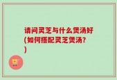 请问灵芝与什么煲汤好(如何搭配灵芝煲汤？)