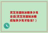 灵芝泡酒放冰糖多少克合适(灵芝泡酒加冰糖应加多少克才恰当？)