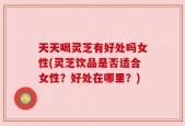 天天喝灵芝有好处吗女性(灵芝饮品是否适合女性？好处在哪里？)
