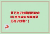 灵芝孢子胶囊回民能吃吗(回民族能否服用灵芝孢子胶囊？)