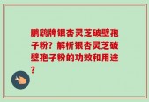 鹏鹞牌银杏灵芝破壁孢子粉？解析银杏灵芝破壁孢子粉的功效和用途？
