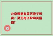 北京哪里有灵芝孢子粉卖？灵芝孢子粉购买指南？