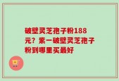 破壁灵芝孢子粉188元？紫一破壁灵芝孢子粉到哪里买最好