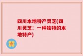 四川本地特产灵芝(四川灵芝：一种独特的本地特产)