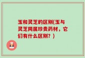 玉和灵芝的区别(玉与灵芝同属珍贵药材，它们有什么区别？)