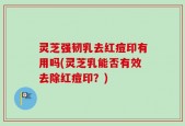 灵芝强韧乳去红痘印有用吗(灵芝乳能否有效去除红痘印？)