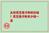 太空灵芝孢子粉的价格？灵芝孢子粉多少钱一盒