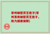 常州破壁灵芝孢子(常州发现破壁灵芝孢子，助力健康保障)