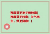 西藏灵芝孢子粉胶囊(西藏灵芝胶囊：补气养生，保卫健康！)
