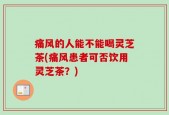 痛风的人能不能喝灵芝茶(痛风患者可否饮用灵芝茶？)
