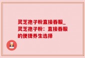 灵芝孢子粉直接吞服_灵芝孢子粉：直接吞服的便捷养生选择