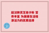 超汉牌灵芝孢子粉 营养丰富 为健康生活增添活力的优质选择