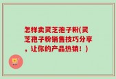 怎样卖灵芝孢子粉(灵芝孢子粉销售技巧分享，让你的产品热销！)