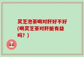 灵芝泡茶喝对肝好不好(喝灵芝茶对肝脏有益吗？)