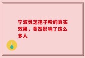宁波灵芝孢子粉的真实效果，竟然影响了这么多人